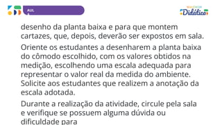 AUL
A
desenho da planta baixa e para que montem
cartazes, que, depois, deverão ser expostos em sala.
Oriente os estudantes a desenharem a planta baixa
do cômodo escolhido, com os valores obtidos na
medição, escolhendo uma escala adequada para
representar o valor real da medida do ambiente.
Solicite aos estudantes que realizem a anotação da
escala adotada.
Durante a realização da atividade, circule pela sala
e verifique se possuem alguma dúvida ou
dificuldade para
 