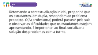 AUL
A
Retomando a contextualização inicial, proponha que
os estudantes, em dupla, respondam ao problema
proposto. O(A) professor(a) poderá passear pela sala
e observar as dificuldades que os estudantes estejam
apresentando. É importante, ao final, socializar a
solução dos problemas com a turma.
 