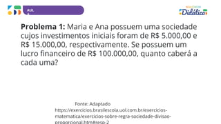 AUL
A
Problema 1: Maria e Ana possuem uma sociedade
cujos investimentos iniciais foram de R$ 5.000,00 e
R$ 15.000,00, respectivamente. Se possuem um
lucro financeiro de R$ 100.000,00, quanto caberá a
cada uma?
Fonte: Adaptado
https://exercicios.brasilescola.uol.com.br/exercicios-
matematica/exercicios-sobre-regra-sociedade-divisao-
 