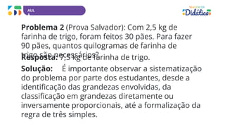 AUL
A
Problema 2 (Prova Salvador): Com 2,5 kg de
farinha de trigo, foram feitos 30 pães. Para fazer
90 pães, quantos quilogramas de farinha de
trigo são necessários?
Resposta: 7,5 kg de farinha de trigo.
Solução: É importante observar a sistematização
do problema por parte dos estudantes, desde a
identificação das grandezas envolvidas, da
classificação em grandezas diretamente ou
inversamente proporcionais, até a formalização da
regra de três simples.
 