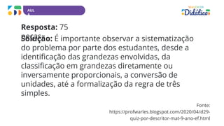 AUL
A
Resposta: 75
peças.
Solução: É importante observar a sistematização
do problema por parte dos estudantes, desde a
identificação das grandezas envolvidas, da
classificação em grandezas diretamente ou
inversamente proporcionais, a conversão de
unidades, até a formalização da regra de três
simples.
Fonte:
https://profwarles.blogspot.com/2020/04/d29-
quiz-por-descritor-mat-9-ano-ef.html
 