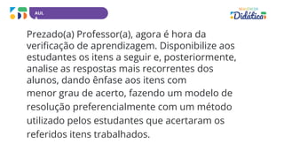 AUL
A
Prezado(a) Professor(a), agora é hora da
verificação de aprendizagem. Disponibilize aos
estudantes os itens a seguir e, posteriormente,
analise as respostas mais recorrentes dos
alunos, dando ênfase aos itens com
menor grau de acerto, fazendo um modelo de
resolução preferencialmente com um método
utilizado pelos estudantes que acertaram os
referidos itens trabalhados.
 