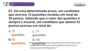 AUL
A
01. Em uma determinada prova, um candidato
que acertou 12 questões recebeu um total de
39 pontos. Sabendo que o valor das questões é
sempre o mesmo, um candidato que obteve 52
pontos acertou um total de:
a.15
questões
b.16
questões
c. 17
questões
d. 18
questões
Fonte: https://exercicios.brasilescola.uol.com.br/exercicios-
matematica/ exercicios-sobre-gradezas-diretamente-
proporcionais.htm#questao-1
 