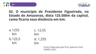 AUL
A
02. O município de Presidente Figueiredo, no
Estado do Amazonas, dista 125.500m da capital,
como ficaria essa distância em km:
a.1255
km
b.125,5
km
c. 12,55
km
d. 1,255
km
Fonte: Elaborado pelo Prof. Jaderson Pará,
SEMED, 2023.
 