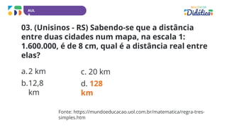 AUL
A
03. (Unisinos - RS) Sabendo-se que a distância
entre duas cidades num mapa, na escala 1:
1.600.000, é de 8 cm, qual é a distância real entre
elas?
a.2 km
b.12,8
km
c. 20 km
d. 128
km
Fonte: https://mundoeducacao.uol.com.br/matematica/regra-tres-
simples.htm
 