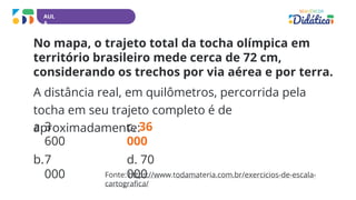 AUL
A
No mapa, o trajeto total da tocha olímpica em
território brasileiro mede cerca de 72 cm,
considerando os trechos por via aérea e por terra.
A distância real, em quilômetros, percorrida pela
tocha em seu trajeto completo é de
aproximadamente:
a.3
600
b.7
000
c. 36
000
d. 70
000
Fonte: https://www.todamateria.com.br/exercicios-de-escala-
cartografica/
 