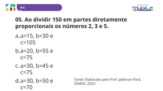 AUL
A
05. Ao dividir 150 em partes diretamente
proporcionais os números 2, 3 e 5.
a.a=15, b=30 e
c=105
b.a=20, b=55 e
c=75
c. a=30, b=45 e
c=75
d.a=30, b=50 e
c=70
Fonte: Elaborado pelo Prof. Jaderson Pará,
SEMED, 2023.
 
