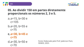 AUL
A
05. Ao dividir 150 em partes diretamente
proporcionais os números 2, 3 e 5.
a.a=15, b=30 e
c=105
b.a=20, b=55 e
c=75
c.a=30, b=45 e
c=75
d.a=30, b=50 e
c=70
Fonte: Elaborado pelo Prof. Jaderson Pará,
SEMED, 2023.
 