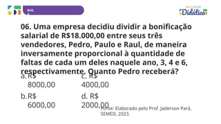 AUL
A
06. Uma empresa decidiu dividir a bonificação
salarial de R$18.000,00 entre seus três
vendedores, Pedro, Paulo e Raul, de maneira
inversamente proporcional à quantidade de
faltas de cada um deles naquele ano, 3, 4 e 6,
respectivamente. Quanto Pedro receberá?
a.R$
8000,00
b.R$
6000,00
c. R$
4000,00
d. R$
2000,00
Fonte: Elaborado pelo Prof. Jaderson Pará,
SEMED, 2023.
 