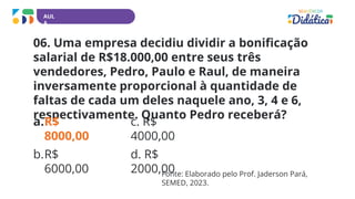 AUL
A
06. Uma empresa decidiu dividir a bonificação
salarial de R$18.000,00 entre seus três
vendedores, Pedro, Paulo e Raul, de maneira
inversamente proporcional à quantidade de
faltas de cada um deles naquele ano, 3, 4 e 6,
respectivamente. Quanto Pedro receberá?
a.R$
8000,00
b.R$
6000,00
c. R$
4000,00
d. R$
2000,00
Fonte: Elaborado pelo Prof. Jaderson Pará,
SEMED, 2023.
 