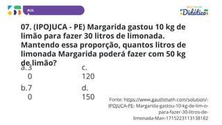 AUL
A
Fonte: https://www.gauthmath.com/solution/-
IPOJUCA-PE- Margarida-gastou-10-kg-de-lim-o-
para-fazer-30-litros-de-
limonada-Man-1715223113138182
07. (IPOJUCA - PE) Margarida gastou 10 kg de
limão para fazer 30 litros de limonada.
Mantendo essa proporção, quantos litros de
limonada Margarida poderá fazer com 50 kg
de limão?
a.3
0
b.7
0
c.
120
d.
150
 