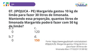 AUL
A
Fonte: https://www.gauthmath.com/solution/-
IPOJUCA-PE- Margarida-gastou-10-kg-de-lim-o-
para-fazer-30-litros-de-
limonada-Man-1715223113138182
07. (IPOJUCA - PE) Margarida gastou 10 kg de
limão para fazer 30 litros de limonada.
Mantendo essa proporção, quantos litros de
limonada Margarida poderá fazer com 50 kg
de limão?
a.3
0
b.7
0
c.
120
d.
150
 