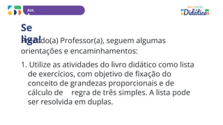 AUL
A
Se
liga!
Prezado(a) Professor(a), seguem algumas
orientações e encaminhamentos:
1. Utilize as atividades do livro didático como lista
de exercícios, com objetivo de fixação do
conceito de grandezas proporcionais e de
cálculo de regra de três simples. A lista pode
ser resolvida em duplas.
 