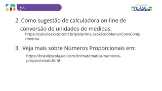 AUL
A
2. Como sugestão de calculadora on-line de
conversão de unidades de medidas:
https://calculoexato.com.br/parprima.aspx?codMenu=ConvComp
rimento
3. Veja mais sobre Números Proporcionais em:
https://brasilescola.uol.com.br/matematica/numeros-
proporcionais.html
 