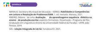 REFERÊNCIA
S
MANAUS. Secretaria Municipal de Educação – SEMED. Habilidades e Competências
em Leitura e Resolução de Problemas/DAM. 1. ed. revisada. Manaus, 2021.
RIBEIRO, Débora de Lima. Avaliação da aprendizageme sequência didática no
ensino de produção escrita: aspectos formativos. Dissertação – Programa de Pós-
Graduação em Linguística e Ensino da Universidade Federal da Paraíba – UFPB. João
Pessoa, 2014.
SAS. Coleção Integrada Ari de Sá. Fortaleza/CE: 2021.
 