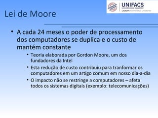 Lei de Moore
• A cada 24 meses o poder de processamento
dos computadores se duplica e o custo de
mantém constante
• Teoria elaborada por Gordon Moore, um dos
fundadores da Intel
• Esta redução de custo contribuiu para tranformar os
computadores em um artigo comum em nosso dia-a-dia
• O impacto não se restringe a computadores – afeta
todos os sistemas digitais (exemplo: telecomunicações)
 