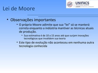 Lei de Moore
• Observações importantes
• O próprio Moore adimite que sua “lei” só se manterá
correta enquanto a indústria mantiver as técnicas atuais
de produção.
• Sua estimativa é de 10 a 15 anos até que surjam inovações
tecnológicas que invalidem sua teoria
• Este tipo de evolução não aconteceu em nenhuma outra
tecnologia conhecida
 
