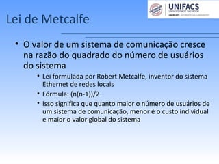 Lei de Metcalfe
• O valor de um sistema de comunicação cresce
na razão do quadrado do número de usuários
do sistema
• Lei formulada por Robert Metcalfe, inventor do sistema
Ethernet de redes locais
• Fórmula: (n(n-1))/2
• Isso significa que quanto maior o número de usuários de
um sistema de comunicação, menor é o custo individual
e maior o valor global do sistema
 