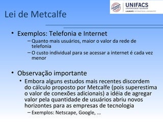 Lei de Metcalfe
• Exemplos: Telefonia e Internet
– Quanto mais usuários, maior o valor da rede de
telefonia
– O custo individual para se acessar a internet é cada vez
menor
• Observação importante
• Embora alguns estudos mais recentes discordem
do cálculo proposto por Metcalfe (pois superestima
o valor de conexões adicionais) a idéia de agregar
valor pela quantidade de usuários abriu novos
horizontes para as empresas de tecnologia
– Exemplos: Netscape, Google, ...
 