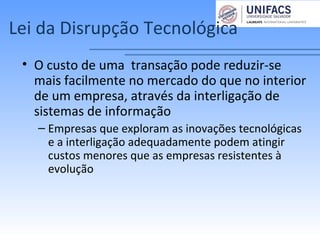 Lei da Disrupção Tecnológica
• O custo de uma transação pode reduzir-se
mais facilmente no mercado do que no interior
de um empresa, através da interligação de
sistemas de informação
– Empresas que exploram as inovações tecnológicas
e a interligação adequadamente podem atingir
custos menores que as empresas resistentes à
evolução
 