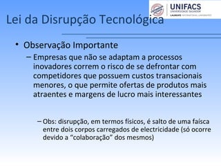 Lei da Disrupção Tecnológica
• Observação Importante
– Empresas que não se adaptam a processos
inovadores correm o risco de se defrontar com
competidores que possuem custos transacionais
menores, o que permite ofertas de produtos mais
atraentes e margens de lucro mais interessantes
– Obs: disrupção, em termos físicos, é salto de uma faísca
entre dois corpos carregados de electricidade (só ocorre
devido a “colaboração” dos mesmos)
 