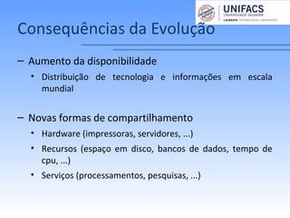 Consequências da Evolução
– Aumento da disponibilidade
• Distribuição de tecnologia e informações em escala
mundial
– Novas formas de compartilhamento
• Hardware (impressoras, servidores, ...)
• Recursos (espaço em disco, bancos de dados, tempo de
cpu, ...)
• Serviços (processamentos, pesquisas, ...)
 