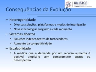 Consequências da Evolução
– Heterogeneidade
• Diversas soluções, plataformas e modos de interligação
• Novas tecnologias surgindo a cada momento
– Sistemas abertos
• Soluções independentes de fornecedores
• Aumento da competitividade
– Escalabilidade
• A medida que a demanda por um recurso aumenta é
possível ampliá-lo sem comprometer custos ou
desempenho
 