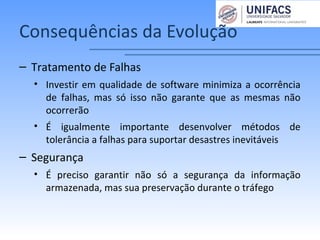 Consequências da Evolução
– Tratamento de Falhas
• Investir em qualidade de software minimiza a ocorrência
de falhas, mas só isso não garante que as mesmas não
ocorrerão
• É igualmente importante desenvolver métodos de
tolerância a falhas para suportar desastres inevitáveis
– Segurança
• É preciso garantir não só a segurança da informação
armazenada, mas sua preservação durante o tráfego
 