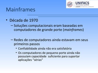 Mainframes
• Década de 1970
– Soluções computacionais eram baseadas em
computadores de grande porte (mainframes)
– Redes de computadores ainda estavam em seus
primeiros passos
• Confiabilidade ainda não era satisfatória
• Os computadores de pequeno porte ainda não
possuíam capacidade suficiente para suportar
aplicações “sérias”
 