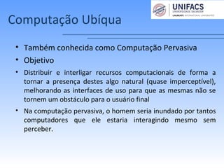 Computação Ubíqua
• Também conhecida como Computação Pervasiva
• Objetivo
• Distribuir e interligar recursos computacionais de forma a
tornar a presença destes algo natural (quase imperceptível),
melhorando as interfaces de uso para que as mesmas não se
tornem um obstáculo para o usuário final
• Na computação pervasiva, o homem seria inundado por tantos
computadores que ele estaria interagindo mesmo sem
perceber.
 