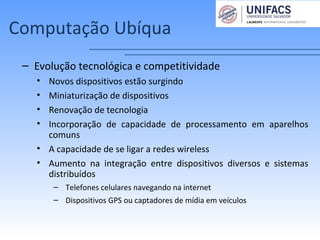 Computação Ubíqua
– Evolução tecnológica e competitividade
• Novos dispositivos estão surgindo
• Miniaturização de dispositivos
• Renovação de tecnologia
• Incorporação de capacidade de processamento em aparelhos
comuns
• A capacidade de se ligar a redes wireless
• Aumento na integração entre dispositivos diversos e sistemas
distribuídos
– Telefones celulares navegando na internet
– Dispositivos GPS ou captadores de mídia em veículos
 