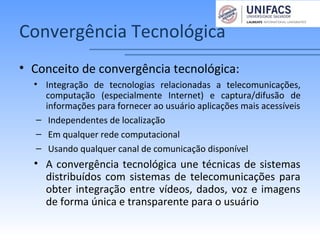 Convergência Tecnológica
• Conceito de convergência tecnológica:
• Integração de tecnologias relacionadas a telecomunicações,
computação (especialmente Internet) e captura/difusão de
informações para fornecer ao usuário aplicações mais acessíveis
– Independentes de localização
– Em qualquer rede computacional
– Usando qualquer canal de comunicação disponível
• A convergência tecnológica une técnicas de sistemas
distribuídos com sistemas de telecomunicações para
obter integração entre vídeos, dados, voz e imagens
de forma única e transparente para o usuário
 