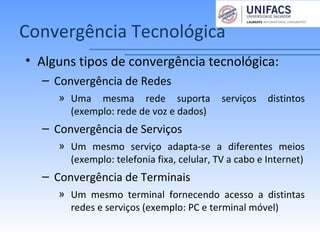 Convergência Tecnológica
• Alguns tipos de convergência tecnológica:
– Convergência de Redes
» Uma mesma rede suporta serviços distintos
(exemplo: rede de voz e dados)
– Convergência de Serviços
» Um mesmo serviço adapta-se a diferentes meios
(exemplo: telefonia fixa, celular, TV a cabo e Internet)
– Convergência de Terminais
» Um mesmo terminal fornecendo acesso a distintas
redes e serviços (exemplo: PC e terminal móvel)
 