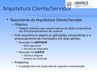 Arquitetura Cliente/Servidor
• Nascimento da Arquitetura Cliente/Servidor
– Objetivo:
• Integrar sistemas que usavam bancos de dados corporativos
aos microcomputadores de usuários
– Esta arquitetura separa as aplicações corporativas e o
processamento de transações em duas partes:
• Execução no SERVIDOR
– Mais segureança
– Garantia de integridade
• Execução no CLIENTE
– Interface amigavel
– Exibição personalizada
– Problema:
• A solução tem um custo alto de suporte e manutenção
 
