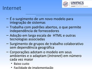 Internet
– É o surgimento de um novo modelo para
integração de sistemas
– Trabalha com padrões abertos, o que permite
independência de fornecedores
– Adoção em larga escala de HTML e outras
tecnologias associadas
– Surgimento de grupos de trabalho colaborativo
sem dependência geográfica
– Corporações adotam o modelo em seus
ambientes e o adaptam (Intranet) em número
cada vez maior
• Baixo custo
• Facilidade de implementação
 