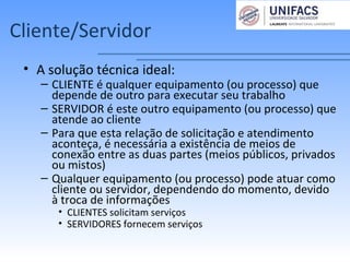 Cliente/Servidor
• A solução técnica ideal:
– CLIENTE é qualquer equipamento (ou processo) que
depende de outro para executar seu trabalho
– SERVIDOR é este outro equipamento (ou processo) que
atende ao cliente
– Para que esta relação de solicitação e atendimento
aconteça, é necessária a existência de meios de
conexão entre as duas partes (meios públicos, privados
ou mistos)
– Qualquer equipamento (ou processo) pode atuar como
cliente ou servidor, dependendo do momento, devido
à troca de informações
• CLIENTES solicitam serviços
• SERVIDORES fornecem serviços
 