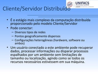 Cliente/Servidor Distribuído
• É o estágio mais complexo da computação distribuída
proporcionado pelo modelo Cliente/Servidor
• Pode conectar:
– Diversos tipos de redes
– Pontos geograficamente dispersos
– Configurações heterogêneas (hardware, software ou
ambos)
• Um usuário conectado a este ambiente pode recuperar
dados, processar informações ou disparar processos
espalhados por um ambiente sem limitações de
tamanho ou localização, agindo como se todos os
recursos necessários estivessem em sua máquina.
 