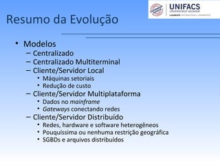 Resumo da Evolução
• Modelos
– Centralizado
– Centralizado Multiterminal
– Cliente/Servidor Local
• Máquinas setoriais
• Redução de custo
– Cliente/Servidor Multiplataforma
• Dados no mainframe
• Gateways conectando redes
– Cliente/Servidor Distribuído
• Redes, hardware e software heterogêneos
• Pouquíssima ou nenhuma restrição geográfica
• SGBDs e arquivos distribuídos
 