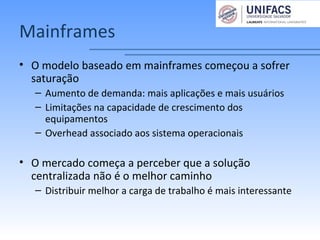 Mainframes
• O modelo baseado em mainframes começou a sofrer
saturação
– Aumento de demanda: mais aplicações e mais usuários
– Limitações na capacidade de crescimento dos
equipamentos
– Overhead associado aos sistema operacionais
• O mercado começa a perceber que a solução
centralizada não é o melhor caminho
– Distribuir melhor a carga de trabalho é mais interessante
 