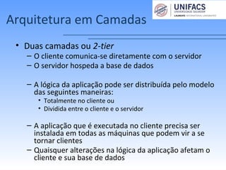 Arquitetura em Camadas
• Duas camadas ou 2-tier
– O cliente comunica-se diretamente com o servidor
– O servidor hospeda a base de dados
– A lógica da aplicação pode ser distribuída pelo modelo
das seguintes maneiras:
• Totalmente no cliente ou
• Dividida entre o cliente e o servidor
– A aplicação que é executada no cliente precisa ser
instalada em todas as máquinas que podem vir a se
tornar clientes
– Quaisquer alterações na lógica da aplicação afetam o
cliente e sua base de dados
 