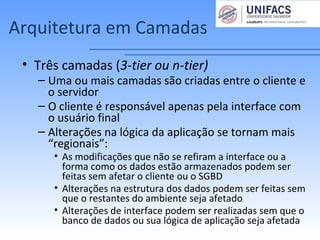 Arquitetura em Camadas
• Três camadas (3-tier ou n-tier)
– Uma ou mais camadas são criadas entre o cliente e
o servidor
– O cliente é responsável apenas pela interface com
o usuário final
– Alterações na lógica da aplicação se tornam mais
“regionais”:
• As modificações que não se refiram a interface ou a
forma como os dados estão armazenados podem ser
feitas sem afetar o cliente ou o SGBD
• Alterações na estrutura dos dados podem ser feitas sem
que o restantes do ambiente seja afetado
• Alterações de interface podem ser realizadas sem que o
banco de dados ou sua lógica de aplicação seja afetada
 
