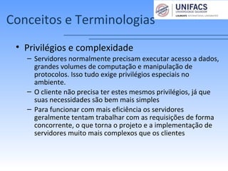 Conceitos e Terminologias
• Privilégios e complexidade
– Servidores normalmente precisam executar acesso a dados,
grandes volumes de computação e manipulação de
protocolos. Isso tudo exige privilégios especiais no
ambiente.
– O cliente não precisa ter estes mesmos privilégios, já que
suas necessidades são bem mais simples
– Para funcionar com mais eficiência os servidores
geralmente tentam trabalhar com as requisições de forma
concorrente, o que torna o projeto e a implementação de
servidores muito mais complexos que os clientes
 