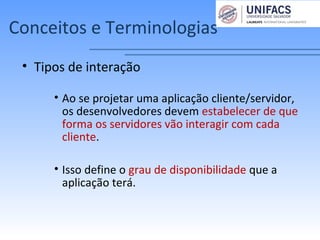 Conceitos e Terminologias
• Tipos de interação
• Ao se projetar uma aplicação cliente/servidor,
os desenvolvedores devem estabelecer de que
forma os servidores vão interagir com cada
cliente.
• Isso define o grau de disponibilidade que a
aplicação terá.
 