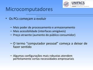 Microcomputadores
• Os PCs começam a evoluir
– Mais poder de processamento e armazenamento
– Mais acessibilidade (interfaces amigáveis)
– Preço atraente (aumento do público consumidor)
– O termo “computador pessoal” começa a deixar de
fazer sentido
– Algumas configurações mais robustas atendem
perfeitamente certas necessidades empresariais
 