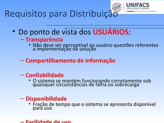 Requisitos para Distribuição
• Do ponto de vista dos USUÁRIOS:
– Transparência
• Não deve ser perceptível ao usuário questões referentes
a implementação da solução
– Compartilhamento de informação
– Confiabilidade
• O sistema se mantém funcionando corretamente sob
quaisquer circunstâncias de falha ou sobrecarga
– Disponibilidade
• Fração de tempo que o sistema se apresenta disponível
para uso
 