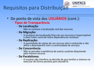 Requisitos para Distribuição
• Do ponto de vista dos USUÁRIOS (cont.):
– Tipos de Transparência
– De Localização:

Não se conhece a localização real dos recursos
– De Migração:

A mudança da localização física de um recursos é imperceptível
e deve haver controle sobre dependências residuais
– De Replicação:

A quantidade de cópias de um recurso não é conhecida e não
afeta o desempenho nem a continuidade de serviços
– De Concorrência:

Não se percebe a existência de outros usuários disputando
pelo mesmo recurso
– De Paralelismo:

O usuário não interfere na decisão de que tarefas o sistema vai
executar de forma paralela para atendê-lo
 