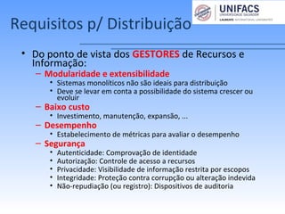 Requisitos p/ Distribuição
• Do ponto de vista dos GESTORES de Recursos e
Informação:
– Modularidade e extensibilidade
• Sistemas monolíticos não são ideais para distribuição
• Deve se levar em conta a possibilidade do sistema crescer ou
evoluir
– Baixo custo
• Investimento, manutenção, expansão, ...
– Desempenho
• Estabelecimento de métricas para avaliar o desempenho
– Segurança
• Autenticidade: Comprovação de identidade
• Autorização: Controle de acesso a recursos
• Privacidade: Visibilidade de informação restrita por escopos
• Integridade: Proteção contra corrupção ou alteração indevida
• Não-repudiação (ou registro): Dispositivos de auditoria
 