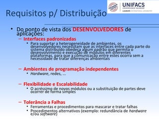 Requisitos p/ Distribuição
• Do ponto de vista dos DESENVOLVEDORES de
aplicações:
– Interfaces padronizadas
• Para suportar a heterogeneidade de ambientes, os
desenvolvedores necessitam que as interfaces entre cada parte do
sistema distribuído obedeça algum padrão que permita o
desenvolvimento e execução de módulos em diferentes
plataformas, para que a comunicação entre estes ocorra sem a
necessidade de tratar diferenças ambientais
– Ambientes de programação independentes
• Hardware, redes, ...
– Flexibilidade e Escalabilidade
• O acréssimo de novos módulos ou a substituição de partes deve
ocorrer de forma simples
– Tolerância a Falhas
• Ferramentas e procedimentos para mascarar e tratar falhas
• Procedimentos alternativos (exemplo: redundância de hardware
e/ou software)
 