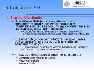 Definição de SD
• Sistema Distribuído
– “Um sistema distribuído é aquele no qual os
componentes localizados em computadores
interligados em rede se comunicam e coordenam suas
ações apenas passando mensagens”
– Colouris/ Dollimore / Kindberg em “Sistemas Distribuídos”
– Ênfase na distribuição e comunicação entre as partes distribuídas
– “...é uma coleção de computadores independentes
que se apresentam para os usuários como um
equipamento único.”
– Tanenbaum em “Distributed Systems: Principles and Paradigms”
– Ênfase na transparência da distribuição
– Ambas as definições incorporam os conceito de:
• Compartilhamento de recursos
• Heterogeneidade
• Modularidade
 