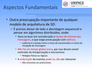 Aspectos Fundamentais
• Outra preocupação importante de qualquer
modelo de arquitetura de SD:
– É preciso deixar de lado a abordagem sequencial e
pensar em algoritmos distribuídos, onde:
• Deve-se levar em consideração o tempo de trânsito das
mensagens, o que exige preocupação com latência
– Latência é o tempo entre o início da transmissão e o início da
recepção da mensagem
• Não há um tempo global único, por isso devem existir
controles de temporização e sincronismo
– Relógios físicos ou lógicos
• A ordenação de eventos pode ou não ser relevante
– SDs síncronos ou assíncronos
 
